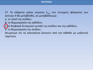 ΕΡΩΤΗΣΕΙΣ
27. Το ελάχιστο μήκος κύματος λmin του συνεχούς φάσματος των
ακτινών Χ θα μεταβληθεί, αν μεταβάλλουμε:
α. το υλικό της ανόδου.
β. τη θερμοκρασία της καθόδου.
γ. τη διαφορά δυναμικού μεταξύ της ανόδου και της καθόδου.
δ. τη θερμοκρασία της ανόδου.
Θεωρούμε ότι τα ηλεκτρόνια ξεκινούν από την κάθοδο με μηδενική
ταχύτητα.
 
