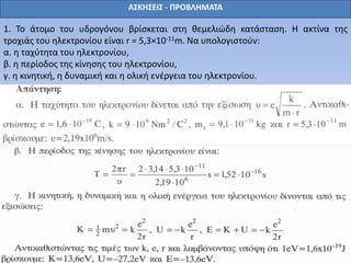 ΑΣΚΗΣΕΙΣ - ΠΡΟΒΛΗΜΑΤΑ
1. Το άτομο του υδρογόνου βρίσκεται στη θεμελιώδη κατάσταση. Η ακτίνα της
τροχιάς του ηλεκτρονίου είναι r = 5,3×10-11m. Να υπολογιστούν:
α. η ταχύτητα του ηλεκτρονίου,
β. η περίοδος της κίνησης του ηλεκτρονίου,
γ. η κινητική, η δυναμική και η ολική ενέργεια του ηλεκτρονίου.
 