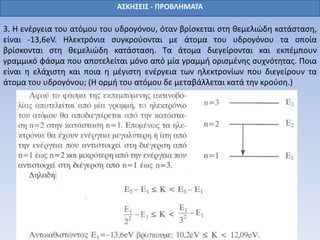 ΑΣΚΗΣΕΙΣ - ΠΡΟΒΛΗΜΑΤΑ
3. Η ενέργεια του ατόμου του υδρογόνου, όταν βρίσκεται στη θεμελιώδη κατάσταση,
είναι -13,6eV. Ηλεκτρόνια συγκρούονται με άτομα του υδρογόνου τα οποία
βρίσκονται στη θεμελιώδη κατάσταση. Τα άτομα διεγείρονται και εκπέμπουν
γραμμικό φάσμα που αποτελείται μόνο από μία γραμμή ορισμένης συχνότητας. Ποια
είναι η ελάχιστη και ποια η μέγιστη ενέργεια των ηλεκτρονίων που διεγείρουν τα
άτομα του υδρογόνου; (Η ορμή του ατόμου δε μεταβάλλεται κατά την κρούση.)
 