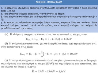 ΑΣΚΗΣΕΙΣ - ΠΡΟΒΛΗΜΑΤΑ
5. Το άτομο του υδρογόνου βρίσκεται στη θεμελιώδη κατάσταση στην οποία η ολική ενέργεια
είναι -13,6eV:
α. Ποια ελάχιστη ενέργεια απαιτείται, για να ιονιστεί το άτομο;
β. Ποια ενέργεια απαιτείται, για να διεγερθεί το άτομο στην πρώτη διεγερμένη κατάσταση (n =
2);
γ. Το άτομο του υδρογόνου απορροφά, λόγω κρούσης, ενέργεια 15eV και ιονίζεται. Ποια
κινητική ενέργεια αποκτά τελικά το ηλεκτρόνιο, αν η κινητική ενέργεια του ατόμου δε
μεταβάλλεται κατά την κρούση;
 