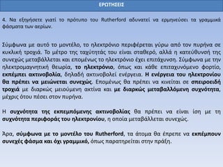ΕΡΩΤΗΣΕΙΣ
4. Να εξηγήσετε γιατί το πρότυπο του Rutherford αδυνατεί να ερμηνεύσει τα γραμμικά
φάσματα των αερίων.
Σύμφωνα με αυτό το μοντέλο, το ηλεκτρόνιο περιφέρεται γύρω από τον πυρήνα σε
κυκλική τροχιά. Το μέτρο της ταχύτητάς του είναι σταθερό, αλλά η κατεύθυνσή της
συνεχώς μεταβάλλεται και επομένως το ηλεκτρόνιο έχει επιτάχυνση. Σύμφωνα με την
ηλεκτρομαγνητική θεωρία, το ηλεκτρόνιο, όπως και κάθε επιταχυνόμενο φορτίο,
εκπέμπει ακτινοβολία, δηλαδή ακτινοβολεί ενέργεια. Η ενέργεια του ηλεκτρονίου
θα πρέπει να μειώνεται συνεχώς. Επομένως θα πρέπει να κινείται σε σπειροειδή
τροχιά με διαρκώς μειούμενη ακτίνα και με διαρκώς μεταβαλλόμενη συχνότητα,
μέχρις ότου πέσει στον πυρήνα.
Η συχνότητα της εκπεμπόμενης ακτινοβολίας θα πρέπει να είναι ίση με τη
συχνότητα περιφοράς του ηλεκτρονίου, η οποία μεταβάλλεται συνεχώς.
Άρα, σύμφωνα με το μοντέλο του Rutherford, τα άτομα θα έπρεπε να εκπέμπουν
συνεχές φάσμα και όχι γραμμικό, όπως παρατηρείται στην πράξη.
 