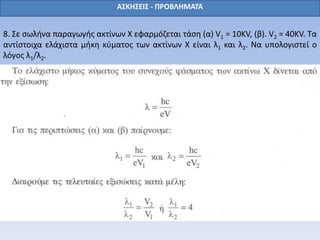 8. Σε σωλήνα παραγωγής ακτίνων Χ εφαρμόζεται τάση (α) V1 = 10KV, (β). V2 = 40KV. Τα
αντίστοιχα ελάχιστα μήκη κύματος των ακτίνων Χ είναι λ1 και λ2. Να υπολογιστεί ο
λόγος λ1/λ2.
ΑΣΚΗΣΕΙΣ - ΠΡΟΒΛΗΜΑΤΑ
 