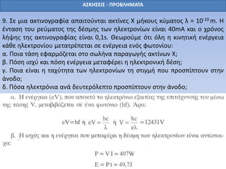 ΑΣΚΗΣΕΙΣ - ΠΡΟΒΛΗΜΑΤΑ
9. Σε μια ακτινογραφία απαιτούνται ακτίνες Χ μήκους κύματος λ = 10-10 m. Η
ένταση του ρεύματος της δέσμης των ηλεκτρονίων είναι 40mA και ο χρόνος
λήψης της ακτινογραφίας είναι 0,1s. Θεωρούμε ότι όλη η κινητική ενέργεια
κάθε ηλεκτρονίου μετατρέπεται σε ενέργεια ενός φωτονίου:
α. Ποια τάση εφαρμόζεται στο σωλήνα παραγωγής ακτίνων Χ;
β. Πόση ισχύ και πόση ενέργεια μεταφέρει η ηλεκτρονική δέση;
γ. Ποια είναι η ταχύτητα των ηλεκτρονίων τη στιγμή που προσπίπτουν στην
άνοδο;
δ. Πόσα ηλεκτρόνια ανά δευτερόλεπτο προσπίπτουν στην άνοδο;
 