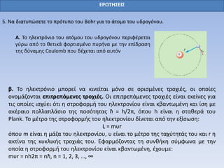 ΕΡΩΤΗΣΕΙΣ
5. Να διατυπώσετε το πρότυπο του Bohr για το άτομο του υδρογόνου.
Α. Το ηλεκτρόνιο του ατόμου του υδρογόνου περιφέρεται
γύρω από το θετικά φορτισμένο πυρήνα με την επίδραση
της δύναμης Coulomb που δέχεται από αυτόν
β. Το ηλεκτρόνιο μπορεί να κινείται μόνο σε ορισμένες τροχιές, οι οποίες
ονομάζονται επιτρεπόμενες τροχιές. Οι επιτρεπόμενες τροχιές είναι εκείνες για
τις οποίες ισχύει ότι η στροφορμή του ηλεκτρονίου είναι κβαντωμένη και ίση με
ακέραιο πολλαπλάσιο της ποσότητας ħ = h/2π, όπου h είναι η σταθερά του
Plank. Το μέτρο της στροφορμής του ηλεκτρονίου δίνεται από την εξίσωση:
L = mυr
όπου m είναι η μάζα του ηλεκτρονίου, υ είναι το μέτρο της ταχύτητάς του και r η
ακτίνα της κυκλικής τροχιάς του. Εφαρμόζοντας τη συνθήκη σύμφωνα με την
οποία η στροφορμή του ηλεκτρονίου είναι κβαντωμένη, έχουμε:
mυr = nh2π = nħ, n = 1, 2, 3, …, ∞
 