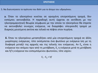ΕΡΩΤΗΣΕΙΣ
5. Να διατυπώσετε το πρότυπο του Bohr για το άτομο του υδρογόνου.
γ. Όταν το ηλεκτρόνιο κινείται σε ορισμένη επιτρεπόμενη τροχιά, δεν
εκπέμπει ακτινοβολία. Η παραδοχή αυτή έρχεται σε αντίθεση με την
ηλεκτρομαγνητική θεωρία σύμφωνα με την οποία το ηλεκτρόνιο θα έπρεπε
να ακτινοβολεί συνεχώς ενέργεια, να διαγράφει σπειροειδή τροχιά με
διαρκώς μειούμενη ακτίνα και τελικά να πέφτει στον πυρήνα.
δ. Όταν το ηλεκτρόνιο μεταπηδήσει από μία επιτρεπόμενη τροχιά σε άλλη
μικρότερης ενέργειας, τότε εκπέμπεται ένα φωτόνιο με ενέργεια ίση με τη
διαφορά μεταξύ της αρχικής και της τελικής του ενέργειας. Αν Εα είναι η
ενέργεια του ατόμου πριν από τη μετάβαση, Ετ η ενέργεια μετά τη μετάβαση
και hf η ενέργεια του εκπεμπόμενου φωτονίου, τότε ισχύει:
Eτ - Eα = hf
 