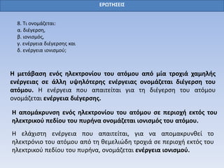 ΕΡΩΤΗΣΕΙΣ
8. Τι ονομάζεται:
α. διέγερση,
β. ιονισμός,
γ. ενέργεια διέγερσης και
δ. ενέργεια ιονισμού;
Η μετάβαση ενός ηλεκτρονίου του ατόμου από μία τροχιά χαμηλής
ενέργειας σε άλλη υψηλότερης ενέργειας ονομάζεται διέγερση του
ατόμου. Η ενέργεια που απαιτείται για τη διέγερση του ατόμου
ονομάζεται ενέργεια διέγερσης.
Η απομάκρυνση ενός ηλεκτρονίου του ατόμου σε περιοχή εκτός του
ηλεκτρικού πεδίου του πυρήνα ονομάζεται ιονισμός του ατόμου.
Η ελάχιστη ενέργεια που απαιτείται, για να απομακρυνθεί το
ηλεκτρόνιο του ατόμου από τη θεμελιώδη τροχιά σε περιοχή εκτός του
ηλεκτρικού πεδίου του πυρήνα, ονομάζεται ενέργεια ιονισμού.
 