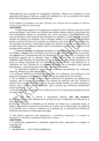 Χαρακτηριστική είναι η χρήση του επιρρήματος «πολλάκις». Παρόλο που αναφέρεται σε όσα
χαρακτηριστικά έχουμε εκ φύσεως, η χρήση του υποδηλώνει ότι για την κατάκτηση των ηθικών
αρετών είναι απαραίτητη η άσκηση και η επανάληψη.
6) Να εξηγήσετε το περιεχόμενο των όρων «δύναμις» και «ἐνέργεια» και να αναφέρετε τα είδη των
δυνάμεων που διακρίνει ο Αριστοτέλης.
ΑΠΑΝΤΗΣΗ
Ο Αριστοτέλης αρχίζει το νέο επιχείρημα με αναφορά σε όσα ο άνθρωπος έχει από τη φύση
και όχι από εθισμό. Αυτά, λοιπόν, που δόθηκαν από τη φύση, δόθηκαν αρχικά ως δυνατότητες και,
όταν αναπτύχθηκαν πλήρως τα γνωρίσματά τους, έγιναν ικανότητες, περιήλθαν δηλαδή στην
ἐνεργείᾳ κατάσταση. Στην κατηγορία αυτή κατατάσσει τις αισθήσεις, οι οποίες δόθηκαν ως a priori
στοιχεία της ύπαρξης του ανθρώπου. Έτσι ο άνθρωπος διαθέτει εκ των προτέρων τα αισθητήρια
όργανα, τα οποία του δίνουν τη δυνατότητα να αισθάνεται, όταν ολοκληρωθεί η ανάπτυξή τους.
Για περαιτέρω διευκρίνιση ο Αριστοτέλης αναφέρει την ακοή και την όραση ως παραδείγματα, με
τα οποία δείχνει ότι ο άνθρωπος διαθέτει πρώτα τη δυνατότητα να ακούει και να βλέπει και στη
συνέχεια ακούει και βλέπει.
Η διάκριση δύναμης και ενέργειας απασχολεί τον Αριστοτέλη κυρίως στα Μετά τα Φυσικά,
στο Θ βιβλίο. Δύναμις είναι η δυνατότητα ενός όντος να περνά από μια κατάσταση σε μια άλλη,
ενώ ἐνέργεια είναι η πραγμάτωση αυτής της δυνατότητας. Για τον Αριστοτέλη, η «ἐνέργεια» έχει
μεγαλύτερη σημασία από τη «δύναμιν», αφού η πρώτη εξαρτάται από την προσπάθεια που
καταβάλλει κάθε άνθρωπος, την προσωπική ευθύνη και προαίρεση, ενώ η δεύτερη σχετίζεται με τη
φύση και υπάρχει ανεξάρτητα από τον άνθρωπο. Στο κείμενο συνδέει «τὰς δυνάμεις» με το
«πρότερον» και «τὰς ἐνεργείας» με το «ὕστερον» εννοώντας ότι οι «δυνάμεις» έχουν χρονική
προτεραιότητα – και όχι λογική και οντολογική – έναντι των «ἐνεργειῶν».
Ο Αριστοτέλης αποδεικνύει τη λογική και οντολογική προτεραιότητα της «ενέργειας»
έναντι της «δύναμης» με τρία επιχειρήματα:
1. Η «ενέργεια» αποδίδει μια συνθετότερη έννοια από ό,τι η «δύναμη», γιατί συνδέεται με την
ύπαρξη ενός πράγματος, δηλαδή με την πλήρη ανάπτυξη των στοιχείων που το συνιστούν.
2. Για να οδηγηθεί το δυνάμει ον στην ενεργεία κατάστασή του χρειάζεται την επίδραση μιας
ενέργειας, γιατί η δύναμη και προϋποθέτει την ενέργεια και προκύπτει από αυτή. Άλλωστε η
ενέργεια είναι ο σκοπός (οὗ ἕνεκα) του όντος και όχι η δύναμη. Σκοπός, τον οποίο εξυπηρετεί η
δύναμη, είναι η ενέργεια και όχι αντίστροφα. Άρα η ενέργεια έχει οντολογική προτεραιότητα
έναντι της δύναμης.
3. Η δυνατότητα μπορεί να εξελιχθεί σε ον αλλά και σε μη ον. Η ενέργεια όμως ταυτίζεται μόνο με
την ύπαρξη, το ον.
Στο έργο Μετὰ τὰ Φυσικὰ ο Αριστοτέλης διακρίνει τρία είδη δυνάμεων:
α) αυτές που υπάρχουν στον άνθρωπο από τη γέννησή του (π.χ. οι αισθήσεις) και συνδέονται με το
άλογο μέρος της ψυχής,
β) αυτές που τις αποκτά ο άνθρωπος με την άσκηση, τον εθισμό (π.χ. οι πρακτικές τέχνες, το
παίξιμο ενός μουσικού οργάνου) και συνδέονται με το άλογο και το λογικό μέρος της ψυχής και
γ) τις δυνάμεις που τις αποκτά ο άνθρωπος με τη μάθηση (π.χ. οι επιστημονικές γνώσεις) και
συνδέονται και αυτές με το λογικό μέρος της ψυχής.
7) Ποια βασικά εκφραστικά μέσα χρησιμοποιεί ο Αριστοτέλης προκειμένου να ενισχύσει το
επιχείρημά του; Να δώσετε συγκεκριμένα χωρία από το κείμενο.
ΑΠΑΝΤΗΣΗ
 Ο Αριστοτέλης χρησιμοποιεί τα παρακάτω εκφραστικά μέσα, προκειμένου να ενισχύσει το
επιχείρημά του:
α) Αντιθέσεις
 «ὅσα μὲν φύσει … ≠ τὰς δ’ ἀρετὰς λαμβάνομεν»
 