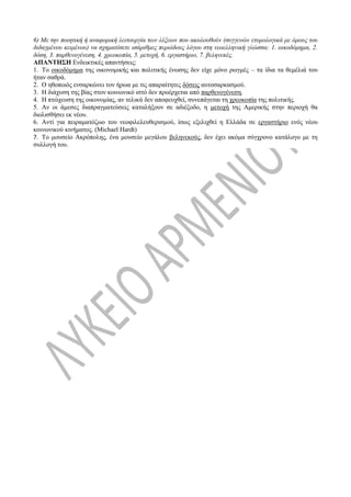 6) Με την ποιητική ή αναφορική λειτουργία των λέξεων που ακολουθούν (συγγενών ετυμολογικά με όρους του
διδαγμένου κειμένου) να σχηματίσετε ισάριθμες περιόδους λόγου στη νεοελληνική γλώσσα: 1. οικοδόμημα, 2.
δόση, 3. παρθενογένεση, 4. χρεοκοπία, 5. μετοχή, 6. εργαστήριο, 7. βεληνεκές.
ΑΠΑΝΤΗΣΗ Ενδεικτικές απαντήσεις:
1. Το οικοδόμημα της οικονομικής και πολιτικής ένωσης δεν είχε μόνο ρωγμές – τα ίδια τα θεμέλιά του
ήταν σαθρά.
2. Ο ηθοποιός ενσαρκώνει τον ήρωα με τις απαραίτητες δόσεις αυτοσαρκασμού.
3. Η διάχυση της βίας στον κοινωνικό ιστό δεν προέρχεται από παρθενογένεση.
4. Η πτώχευση της οικονομίας, αν τελικά δεν αποφευχθεί, συνεπάγεται τη χρεοκοπία της πολιτικής.
5. Αν οι άμεσες διαπραγματεύσεις καταλήξουν σε αδιέξοδο, η μετοχή της Αμερικής στην περιοχή θα
διολισθήσει εκ νέου.
6. Αντί για πειραματόζωο του νεοφιλελευθερισμού, ίσως εξελιχθεί η Ελλάδα σε εργαστήριο ενός νέου
κοινωνικού κινήματος. (Michael Hardt)
7. Το μουσείο Ακρόπολης, ένα μουσείο μεγάλου βεληνεκούς, δεν έχει ακόμα σύγχρονο κατάλογο με τη
συλλογή του.
 