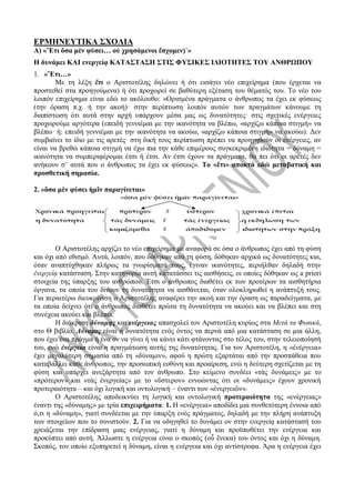 ΕΡΜΗΝΕΥΤΙΚΑ ΣΧΟΛΙΑ
Α) «Ἔτι ὅσα μὲν φύσει… οὐ χρησάμενοι ἔσχομεν)˙»
Η δυνάμει ΚΑΙ ενεργείᾳ ΚΑΤΑΣΤΑΣΗ ΣΤΙΣ ΦΥΣΙΚΕΣ ΙΔΙΟΤΗΤΕΣ ΤΟΥ ΑΝΘΡΩΠΟΥ
1. «Ἔτι…»
Με τη λέξη ἔτι ο Αριστοτέλης δηλώνει ή ότι εισάγει νέο επιχείρημα (που έρχεται να
προστεθεί στα προηγούμενα) ή ότι προχωρεί σε βαθύτερη εξέταση του θέματός του. Το νέο του
λοιπόν επιχείρημα είναι εδώ το ακόλουθο: «Ορισμένα πράγματα ο άνθρωπος τα έχει εκ φύσεως
(την όραση π.χ. ή την ακοή)· στην περίπτωση λοιπόν αυτών των πραγμάτων κάνουμε τη
διαπίστωση ότι αυτά στην αρχή υπάρχουν μέσα μας ως δυνατότητες· στις σχετικές ενέργειες
προχωρούμε αργότερα (επειδή γεννιέμαι με την ικανότητα να βλέπω, «αρχίζω κάποια στιγμή» να
βλέπω· ή: επειδή γεννιέμαι με την ικανότητα να ακούω, «αρχίζω κάποια στιγμή» να ακούω). Δεν
συμβαίνει το ίδιο με τις αρετές· στη δική τους περίπτωση πρέπει να προηγηθούν οι ενέργειες, αν
είναι να βρεθώ κάποια στιγμή να έχω πια την κάθε επιμέρους συγκεκριμένη ιδιότητα = δύναμη =
ικανότητα να συμπεριφέρομαι έτσι ή έτσι. Αν έτσι έχουν τα πράγματα, θα πει ότι οι αρετές δεν
ανήκουν σ’ αυτά που ο άνθρωπος τα έχει εκ φύσεως». Το «ἔτι» αποκτά εδώ μεταβατική και
προσθετική σημασία.
2. «ὅσα μὲν φύσει ἡμῖν παραγίνεται»
Ο Αριστοτέλης αρχίζει το νέο επιχείρημα με αναφορά σε όσα ο άνθρωπος έχει από τη φύση
και όχι από εθισμό. Αυτά, λοιπόν, που δόθηκαν από τη φύση, δόθηκαν αρχικά ως δυνατότητες και,
όταν αναπτύχθηκαν πλήρως τα γνωρίσματά τους, έγιναν ικανότητες, περιήλθαν δηλαδή στην
ἐνεργείᾳ κατάσταση. Στην κατηγορία αυτή κατατάσσει τις αισθήσεις, οι οποίες δόθηκαν ως a priori
στοιχεία της ύπαρξης του ανθρώπου. Έτσι ο άνθρωπος διαθέτει εκ των προτέρων τα αισθητήρια
όργανα, τα οποία του δίνουν τη δυνατότητα να αισθάνεται, όταν ολοκληρωθεί η ανάπτυξή τους.
Για περαιτέρω διευκρίνιση ο Αριστοτέλης αναφέρει την ακοή και την όραση ως παραδείγματα, με
τα οποία δείχνει ότι ο άνθρωπος διαθέτει πρώτα τη δυνατότητα να ακούει και να βλέπει και στη
συνέχεια ακούει και βλέπει.
Η διάκριση δύναμης και ενέργειας απασχολεί τον Αριστοτέλη κυρίως στα Μετά τα Φυσικά,
στο Θ βιβλίο. Δύναμις είναι η δυνατότητα ενός όντος να περνά από μια κατάσταση σε μια άλλη,
που έχει ένα πράγμα ή ένα ον να γίνει ή να κάνει κάτι φτάνοντας στο τέλος του, στην τελειοποίησή
του, ενώ ἐνέργεια είναι η πραγμάτωση αυτής της δυνατότητας. Για τον Αριστοτέλη, η «ἐνέργεια»
έχει μεγαλύτερη σημασία από τη «δύναμιν», αφού η πρώτη εξαρτάται από την προσπάθεια που
καταβάλλει κάθε άνθρωπος, την προσωπική ευθύνη και προαίρεση, ενώ η δεύτερη σχετίζεται με τη
φύση και υπάρχει ανεξάρτητα από τον άνθρωπο. Στο κείμενο συνδέει «τὰς δυνάμεις» με το
«πρότερον» και «τὰς ἐνεργείας» με το «ὕστερον» εννοώντας ότι οι «δυνάμεις» έχουν χρονική
προτεραιότητα – και όχι λογική και οντολογική – έναντι των «ἐνεργειῶν».
Ο Αριστοτέλης αποδεικνύει τη λογική και οντολογική προτεραιότητα της «ενέργειας»
έναντι της «δύναμης» με τρία επιχειρήματα: 1. Η «ενέργεια» αποδίδει μια συνθετότερη έννοια από
ό,τι η «δύναμη», γιατί συνδέεται με την ύπαρξη ενός πράγματος, δηλαδή με την πλήρη ανάπτυξη
των στοιχείων που το συνιστούν. 2. Για να οδηγηθεί το δυνάμει ον στην ενεργείᾳ κατάστασή του
χρειάζεται την επίδραση μιας ενέργειας, γιατί η δύναμη και προϋποθέτει την ενέργεια και
προκύπτει από αυτή. Άλλωστε η ενέργεια είναι ο σκοπός (οὗ ἕνεκα) του όντος και όχι η δύναμη.
Σκοπός, τον οποίο εξυπηρετεί η δύναμη, είναι η ενέργεια και όχι αντίστροφα. Άρα η ενέργεια έχει
 