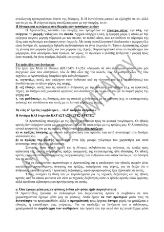 οντολογική προτεραιότητα έναντι της δύναμης. 3. Η δυνατότητα μπορεί να εξελιχθεί σε ον, αλλά
και σε μη ον. Η ενέργεια όμως ταυτίζεται μόνο με την ύπαρξη, το ον.
Η δύναμη και η ενέργεια στη θεωρία των τεσσάρων αιτίων
Ο Αριστοτέλης αποδίδει την ύπαρξη των πραγμάτων σε τέσσερα αίτια: την ύλη, την
ενέργεια, τη μορφή / είδος και τον σκοπό. Αρχικά υπάρχει η ύλη, η άμορφη μάζα, η οποία με την
ενέργεια παίρνει μορφή σύμφωνα με τον σκοπό, το τελικό αίτιο, που κατευθύνει το πέρασμα της
ύλης από τη δυνάμει κατάσταση στην ἐνεργείᾳ. Με αυτή τη συλλογιστική διαδικασία η άμορφη ύλη
είναι δυνάμει ὄν, εμπεριέχει δηλαδή τη δυνατότητα να γίνει ἐνεργείᾳ ὄν. Έτσι ο Αριστοτέλης εξηγεί
τη γένεση των μορφών ζωής και των μορφών της τέχνης. Χαρακτηριστικό είναι το παράδειγμα του
μάρμαρου, που «δυνάμει» είναι άγαλμα. Αν, όμως, το σμιλέψει ο γλύπτης (ενέργεια + μορφή προς
έναν σκοπό), θα γίνει άγαλμα, δηλαδή «ἐνεργείᾳ ὄν».
Τα τρία είδη των δυνάμεων
Στο έργο του Μετὰ τὰ Φυσικά (Θ5.1047b 31-35): «Ἁπασῶν δὲ τῶν δυνάμεων οὐσῶν τῶν μὲν
συγγενῶν οἷον τῶν αἰσθήσεων, τῶν δὲ ἔθει οἷον τῆς τοῦ αὐλεῖν, τῶν δὲ μαθήσει οἷον τῆς τῶν
τεχνῶν», ο Αριστοτέλης διακρίνει τρία είδη δυνάμεων:
α. «εγγενείς», αυτές που υπάρχουν στον άνθρωπο από τη γέννησή του (π.χ. οι αισθήσεις) και
συνδέονται με το άλογο μέρος της ψυχής,
β. «εξ έθους», αυτές που τις αποκτά ο άνθρωπος με την άσκηση, τον εθισμό (π.χ. οι πρακτικές
τέχνες, το παίξιμο ενός μουσικού οργάνου) και συνδέονται με το άλογο και με το λογικό μέρος της
ψυχής και
γ. «εκ μαθήσεως», τις δυνάμεις που τις αποκτά ο άνθρωπος με τη μάθηση (π.χ. οι επιστημονικές
γνώσεις) και συνδέονται και αυτές με το λογικό μέρος της ψυχής.
Β) «τὰς δ’ ἀρετὰς λαμβάνομεν… τὰ δ’ ἀνδρεῖα ἀνδρεῖοι.»
Η δυνάμει ΚΑΙ ἐνεργείᾳ ΚΑΤΑΣΤΑΣΗ ΣΤΙΣ ΑΡΕΤΕΣ
Ο Αριστοτέλης συνεχίζει με τις αρετές αντιθετικά προς τα φυσικά γνωρίσματα. Οι ηθικές
αρετές δεν υπάρχουν μέσα μας εν σπέρματι, αλλά τις αποκτούμε με τις πράξεις μας. Ο Αριστοτέλης
εννοεί προφανώς ότι με τις αρετές συνδέονται δύο είδη πράξεων:
α) οι πράξεις άσκησης με σκοπό την απόκτηση των αρετών, και αυτό αντιστοιχεί στη δυνάμει
κατάσταση και
β) οι πράξεις της αρετής, αφού έχει γίνει έξη, μόνιμο γνώρισμα του χαρακτήρα και αυτό
αντιστοιχεί στην ενεργείᾳ κατάσταση.
Συνεπώς, στην ηθική αρετή και η δύναμις εκδηλώνεται ως ενέργεια, ως πράξη προς
απόκτησή της, ενώ η ενέργεια ως πράξη εφαρμογής της κατακτημένης ήδη ιδιότητας. Οι ηθικές
αρετές είναι αποτέλεσμα έμπρακτης ενεργοποίησης του ανθρώπου και κατακτώνται με την άσκησή
του σε αυτές.
Για να διευκρινίσει περισσότερο ο Αριστοτέλης ότι η κατάκτηση των ηθικών αρετών είναι
αποτέλεσμα προηγούμενης άσκησης και πράξης, αναφέρεται στις τέχνες, για να δείξει ότι ο
άνθρωπος αποκτά τεχνικές / πρακτικές δεξιότητες, αφού προηγουμένως έχει εξασκηθεί σε αυτές.
Τέλος, ενισχύει τη θέση του με παραδείγματα για τις τεχνικές δεξιότητες και τις ηθικές
αρετές, από τα οποία φαίνεται ότι ούτε οι τεχνικές δεξιότητες ούτε οι ηθικές αρετές είναι έμφυτες,
αλλά προϊόντα εξάσκησης και προγύμνασης σε αυτές.
α. Όσα έχουμε μέσα μας εκ φύσεως («ὅσα μὲν φύσει ἡμῖν παραγίνεται»)
Ο Αριστοτέλης ξεκινάει το συλλογισμό του διερευνώντας πρώτα τι συμβαίνει σε όσα
χαρακτηριστικά έχουμε μέσα μας εκ φύσεως. Αυτά έχουν εκ των προτέρων μέσα τους τη
δυνατότητα να πραγματωθούν, αλλά η πραγμάτωσή τους έρχεται ύστερα χωρίς να χρειάζεται ο
εθισμός, η επανάληψη μιας ενέργειας. Για να αποδείξει τα λεγόμενά του ο φιλόσοφος,
χρησιμοποιεί το παράδειγμα των αισθήσεων: την όραση και την ακοή δεν τις αναπτύξαμε μέσα
 