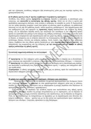 από την εξάσκηση, αντιθέτως υπάρχουν ήδη αναπτυγμένες μέσα μας και περνάμε αμέσως στη
χρησιμοποίησή τους.
β. Οι ηθικές αρετές («τὰς δ’ ἀρετὰς λαμβάνομεν ἐνεργήσαντες πρότερον»)
Αντίθετα, στις ηθικές αρετές προηγείται η ενέργεια, δηλαδή η εξάσκηση, η επανάληψη μιας
ενέργειας, και ακολουθεί η κατάκτηση της ηθικής αρετής. Αλλά για να γίνει η αρετή από
προδιάθεση αποκτημένη ιδιότητα, είναι ανάγκη ο άνθρωπος να ασκηθεί σε αυτή. Ο Αριστοτέλης
για τον τρόπο άσκησης αναφέρει «γιατί όσα πρέπει να κάνουμε αφού τα μάθουμε, τα μαθαίνουμε
κάνοντάς τα («ἃ γὰρ δεῖ μαθόντας ποιεῖν, ταῦτα ποιοῦντες μανθάνομεν»). Δύο παραδείγματα από
την καθημερινή ζωή, που αφορούν τις πρακτικές τέχνες αποδεικνύουν την αλήθεια της θέσης
αυτής: για να αποκτήσει δηλαδή κανείς την ικανότητα του οικοδόμου ή του κιθαριστή πρέπει
πρώτα να εξασκηθεί στο χτίσιμο ή στο παίξιμο της κιθάρας αντίστοιχα. Αναλογικά με τα δύο αυτά
παραδείγματα αναφέρονται τρία παραδείγματα από τον χώρο της ηθικής, από τα οποία φαίνεται ότι
οι δίκαιοι, οι σώφρονες και οι ανδρείοι αποκτούν τις συγκεκριμένες ιδιότητες έχοντας ασκηθεί σε
αντίστοιχες δίκαιες, συνετές και ανδρείες πράξεις. Αυτό, λοιπόν, που συμβαίνει στις πρακτικές
τέχνες, συμβαίνει και στις ηθικές αρετές (αναλογία με τρία παραδείγματα ηθικών αρετών: της
δικαιοσύνης, της σωφροσύνης και της ανδρείας): με την επανάληψη και τον εθισμό σε ηθικές
πράξεις αποκτούμε τις ηθικές αρετές.
Συνοπτική νοηματική απόδοση του συλλογισμού
1η
προκείμενη: σε όσα υπάρχουν μέσα μας εκ φύσεως προηγείται η ύπαρξη και η δυνατότητα
μιας ενέργειας και ακολουθεί η ενέργεια, η πραγμάτωση της δυνατότητας (δύναμις → ἐνέργεια)
2η
προκείμενη: στις ηθικές αρετές προηγείται η ενέργεια, ο εθισμός και η επανάληψη μιας πράξης
και ακολουθεί η κατάκτησή τους Πράξεις που προσδίδουν αρετή → πράξεις που απορρέουν από
την αγαθή φύση.
Συμπέρασμα: οι ηθικές αρετές δεν υπάρχουν μέσα μας εκ φύσεως, αφού δεν ακολουθούν την
πορεία όσων υπάρχουν μέσα μας εκ φύσεως.
Η χρήση των χρονικών επιρρημάτων «πρότερον - ὕστερον» και «πολλάκις»
Προκειμένου ο Αριστοτέλης να αποδώσει τη χρονική προτεραιότητα των δυνάμεων έναντι
των ενεργειών (δύναμις → ἐνέργεια) σε όσα χαρακτηριστικά υπάρχουν μέσα μας εκ φύσεως,
συνδέει τις δυνάμεις με το «πρότερον» και με απαρέμφατα ή μετοχές αορίστου που δηλώνουν το
προτερόχρονο («ἰδεῖν», «ἀκοῦσαι», «χρησάμενοι»).
Αντίθετα, για να αποδώσει την αντίθετη πορεία που ακολουθείται στις ηθικές αρετές
(ἐνέργεια → δύναμις), συνδέει τη μετοχή «ἐνεργήσαντες» με το «πρότερον», για να δηλώσει το
προτερόχρονο, ή τις μετοχές ενεστώτα «ποιοῦντες» και «πράττοντες», για να δηλώσει το σύγχρονο.
Έτσι, αν προσπαθήσουμε να συσχετίσουμε τα παραπάνω με τα παραδείγματα που δίνονται στο
κείμενο (αισθήσεις – τέχνες – αρετές) και με τα δύο ζεύγη των αριστοτελικών όρων «πρότερον -
ὕστερον» και «δυνάμει - ἐνεργείᾳ», προκύπτει το εξής διάγραμμα:
 