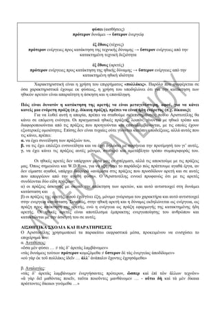 φύσει (αισθήσεις)
πρότερον δυνάμει → ὕστερον ἐνεργείᾳ
ἐξ ἔθους (τέχνες)
πρότερον ενέργειες προς κατάκτηση της τεχνικής δύναμης → ὕστερον ενέργειες από την
κατακτημένη τεχνική δεξιότητα
ἐξ ἔθους (αρετές)
πρότερον ενέργειες προς κατάκτηση της ηθικής δύναμης → ὕστερον ενέργειες από την
κατακτημένη ηθική ιδιότητα
Χαρακτηριστική είναι η χρήση του επιρρήματος «πολλάκις». Παρόλο που αναφέρεται σε
όσα χαρακτηριστικά έχουμε εκ φύσεως, η χρήση του υποδηλώνει ότι για την κατάκτηση των
ηθικών αρετών είναι απαραίτητη η άσκηση και η επανάληψη.
Πώς είναι δυνατόν η κατάκτηση της αρετής να είναι μεταγενέστερη, αφού, για να κάνει
κανείς μια ενάρετη πράξη (π.χ. δίκαιη πράξη), πρέπει να είναι ήδη ενάρετος (π.χ. δίκαιος);
Για να λυθεί αυτή η απορία, πρέπει να σταθούμε σε επισημάνσεις που ο Αριστοτέλης θα
κάνει σε επόμενη ενότητα. Οι πραγματικά ηθικές πράξεις, λοιπόν, γίνονται με ηθικό τρόπο και
διαφοροποιούνται από τις πράξεις που προηγούνται και επαναλαμβάνονται, με τις οποίες έχουν
εξωτερικές ομοιότητες. Επίσης δεν είναι τυχαίες ούτε γίνονται κατόπιν υποδείξεως, αλλά αυτός που
τις κάνει, πρέπει:
α. να έχει συνείδηση των πράξεών του,
β. να τις έχει επιλέξει ενσυνείδητα και να έχει δηλώσει με σαφήνεια την προτίμησή του γι’ αυτές,
γ. να έχει κάνει τις πράξεις αυτές μόνιμο, σταθερό και αμετάβλητο τρόπο συμπεριφοράς του.
Οι ηθικές αρετές δεν υπάρχουν μέσα μας εν σπέρματι, αλλά τις αποκτούμε με τις πράξεις
μας. Όπως σημειώνει και W.D.Ross, για να εξηγήσει το παράδοξο πώς πράττουμε αγαθά έργα, αν
δεν είμαστε αγαθοί, υπάρχει διαφορά «ανάμεσα στις πράξεις που προσδίδουν αρετή και σε αυτές
που απορρέουν από την αγαθή φύση». Ο Αριστοτέλης εννοεί προφανώς ότι με τις αρετές
συνδέονται δύο είδη πράξεων:
α) οι πράξεις άσκησης με σκοπό την απόκτηση των αρετών, και αυτό αντιστοιχεί στη δυνάμει
κατάσταση και
β) οι πράξεις της αρετής, αφού έχει γίνει έξη, μόνιμο γνώρισμα του χαρακτήρα και αυτό αντιστοιχεί
στην ενεργείᾳ κατάσταση. Συνεπώς, στην ηθική αρετή και η δύναμις εκδηλώνεται ως ενέργεια, ως
πράξη προς απόκτηση της αρετής, ενώ η ενέργεια ως πράξη εφαρμογής της κατακτημένης ήδη
αρετής. Οι ηθικές αρετές είναι αποτέλεσμα έμπρακτης ενεργοποίησης του ανθρώπου και
κατακτώνται με την άσκησή του σε αυτές.
ΑΙΣΘΗΤΙΚΑ ΣΧΟΛΙΑ ΚΑΙ ΠΑΡΑΤΗΡΗΣΕΙΣ
Ο Αριστοτέλης χρησιμοποιεί τα παρακάτω εκφραστικά μέσα, προκειμένου να ενισχύσει το
επιχείρημά του:
α. Αντιθέσεις:
«ὅσα μὲν φύσει … ≠ τὰς δ’ ἀρετὰς λαμβάνομεν»
«τὰς δυνάμεις τούτων πρότερον κομιζόμεθα ≠ ὕστερον δὲ τὰς ἐνεργείας ἀποδίδομεν»
«οὐ γὰρ ἐκ τοῦ πολλάκις ἰδεῖν … ἀλλ’ ἀνάπαλιν ἔχοντες ἐχρησάμεθα»
β. Αναλογίες:
«τὰς δ’ ἀρετὰς λαμβάνομεν ἐνεργήσαντες πρότερον, ὥσπερ καὶ ἐπὶ τῶν ἄλλων τεχνῶν»
«ἃ γὰρ δεῖ μαθόντας ποιεῖν, ταῦτα ποιοῦντες μανθάνομεν … - οὕτω δὴ καὶ τὰ μὲν δίκαια
πράττοντες δίκαιοι γινόμεθα …»
 