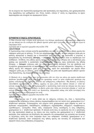 ότι τα κείμενα του Αριστοτέλη προέρχονται από προσωπικές του σημειώσεις, που χρησιμοποιούσε
στις παραδόσεις των μαθημάτων του. Είναι, λοιπόν, εύλογο σ’ αυτές τις σημειώσεις να έχουν
παρεισφρήσει και στοιχεία του προφορικού λόγου.
ΕΡΜΗΝΕΥΤΙΚΕΣ ΕΡΩΤΗΣΕΙΣ
1) Όσα λέγονται στην ενότητα αυτή αποτελούν ένα δεύτερο αποδεικτικό επιχείρημα του Αριστοτέλη
για την άποψή του ότι «οὐδεμία τῶν ἠθικῶν ἀρετῶν φύσει ἡμῖν ἐγγίνεται». Πες με δικά σου λόγια το
επιχείρημα αυτό.
(ερώτηση από το σχολικό εγχειρίδιο στη σελίδα 159)
ΑΠΑΝΤΗΣΗ
Ο Αριστοτέλης στην ενότητα αυτή θα προσπαθήσει και πάλι να αποδείξει ότι οι ηθικές αρετές δεν
υπάρχουν μέσα μας εκ φύσεως. Το νέο του επιχείρημα έχει ως εξής: σε όσα υπάρχουν μέσα μας εκ
φύσεως προηγείται η ύπαρξη και η δυνατότητα μιας ενέργειας και ακολουθεί η ενέργεια, η
πραγμάτωση της δυνατότητας (δύναμις → ἐνέργεια). Χαρακτηριστικό είναι το παράδειγμα των
αισθήσεων. Αντίθετα, στις ηθικές αρετές προηγείται η ενέργεια, ο εθισμός και η επανάληψη μιας
πράξης και ακολουθεί η κατάκτησή τους (πρότερον: ενέργειες προς κατάκτηση της ηθικής
δύναμης → ὕστερον: ενέργειες από την κατακτημένη ηθική ιδιότητα). Για την απόδειξη των
λεγομένων χρησιμοποιούνται τα παραδείγματα των οικοδόμων και των κιθαριστών. Επομένως, οι
ηθικές αρετές δεν υπάρχουν μέσα μας εκ φύσεως, αφού δεν ακολουθούν την πορεία όσων
υπάρχουν μέσα μας εκ φύσεως. Αυτό αποδεικνύεται και μέσα από παραδείγματα ηθικών αρετών
(της δικαιοσύνης, της σωφροσύνης και της ανδρείας).
2) Πρόσεξε ότι ο Αριστοτέλης, που έχει οργανώσει εδώ τον λόγο του πάνω στο πρώτο πληθυντικό
πρόσωπο (μανθάνομεν), βάζει στη θέση του προσώπου αυτού το τρίτο πληθυντικό πρόσωπο στη
φράση «οἰκοδομοῦντες οἰκοδόμοι γίνονται καὶ κιθαρίζοντες κιθαρισταί». Μη βιαστείς να βγάλεις
οποιοδήποτε συμπέρασμα. Αν, πάντως, αρχίζεις να έχεις μέσα σου κάποια υποψία γι’ αυτή την
αλλαγή, περίμενε να δεις πώς θα συμπεριφερθεί ο Αριστοτέλης (από αυτή την άποψη) και στις τρεις
επόμενες ενότητες. Τότε προσπαθήστε να βρείτε μέσα στην τάξη μια συνολική εξήγηση γι’ αυτή την
αλλαγή προσώπων στον λόγο (εδώ!) του Αριστοτέλη. Αποφασίστε επίσης τότε πόσο συνειδητή είναι
από τον Αριστοτέλη η συμπεριφορά του αυτή.
(ερώτηση από το σχολικό εγχειρίδιο στη σελίδα 159)
ΑΠΑΝΤΗΣΗ
Παρατηρούμε και σ’ αυτή, αλλά και σε επόμενες ενότητες ότι, όταν ο Αριστοτέλης
αναφέρεται σε ανθρώπους (στους οποίους συμπεριλαμβάνει και τον εαυτό του), χρησιμοποιεί το α΄
πληθυντικό πρόσωπο. Συγκεκριμένα, στο κείμενο αυτό χρησιμοποιεί οχτώ ρήματα σε αυτό το
πρόσωπο: «κομιζόμεθα», «ἀποδίδομεν», «ἐλάβομεν», «ἐχρησάμεθα», «ἔσχομεν», «λαμβάνομεν»,
«μανθάνομεν», «γινόμεθα». Όταν, πάλι, αναφέρεται στους οικοδόμους ή τους κιθαριστές,
χρησιμοποιεί το γ΄ πληθυντικό πρόσωπο. Η αλλαγή αυτή ίσως να οφείλεται στο ότι ο φιλόσοφος
δεν είχε προσωπική επαφή με τις τέχνες και τους τεχνίτες και χρησιμοποιεί το γ’ πληθυντικό
πρόσωπο, όταν πρόκειται για δεξιότητες που αφορούν τον καταμερισμό της εργασίας και συνεπώς
οι δεξιότητες αυτές δεν είναι γνώρισμα όλων των ανθρώπων. Αντίθετα, χρησιμοποιεί το α’
πληθυντικό πρόσωπο, όταν αναφέρεται στις ηθικές αρετές και συνεπώς σε γνωρίσματα που
αφορούν όλους τους ανθρώπους ανεξαιρέτως.
 