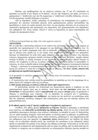 Ωστόσο, μας προβληματίζει ότι σε επόμενες ενότητες (πχ. 4η
και 6η
) εναλλάσσει τα
πρόσωπα («γινόμεθα οἳ μὲν δίκαιοι οἳ δὲ ἄδικοι», «οἳ μὲν γὰρ σώφρονες καὶ πρᾶοι γίνονται») ή
χρησιμοποιεί γ΄ πληθυντικό εκεί που θα περιμέναμε α΄ πληθυντικό («ἀγαθὸς ἄνθρωπος γίνεται»,
ενώ θα περιμέναμε «ἀγαθοὶ ἄνθρωποι γινόμεθα»).
Από τα παραπάνω, λοιπόν, μπορούμε να καταλήξουμε στο συμπέρασμα ότι η χρήση γ΄
προσώπου δεν αποτελεί συνειδητή επιλογή, αλλά χρησιμοποιείται μάλλον ασυναίσθητα και
προσδίδεται μ’ αυτόν τον τρόπο ποικιλία στον λόγο. Ας μην ξεχνάμε, άλλωστε, ότι τα κείμενα του
Αριστοτέλη προέρχονται από προσωπικές του σημειώσεις, που χρησιμοποιούσε στις παραδόσεις
των μαθημάτων του. Είναι, λοιπόν, εύλογο σ’ αυτές τις σημειώσεις να έχουν παρεισφρήσει και
στοιχεία του προφορικού λόγου.
3) Ποια η λειτουργικότητα της λέξης «ἔτι» στην αρχή του κειμένου;
ΑΠΑΝΤΗΣΗ
Με τη λέξη ἔτι ο Αριστοτέλης δηλώνει ή ότι εισάγει ένα καινούργιο επιχείρημα (που έρχεται να
προστεθεί στα προηγούμενα) ή ότι προχωρεί σε μια βαθύτερη εξέταση του θέματός του. Το
καινούργιο του λοιπόν επιχείρημα είναι εδώ το ακόλουθο: «Ορισμένα πράγματα ο άνθρωπος τα
έχει εκ φύσεως (την όραση π.χ. ή την ακοή)· στην περίπτωση λοιπόν αυτών των πραγμάτων
κάνουμε τη διαπίστωση ότι αυτά στην αρχή υπάρχουν μέσα μας ως δυνατότητες· στις σχετικές
ενέργειες προχωρούμε αργότερα (επειδή γεννιέμαι με την ικανότητα να βλέπω, «αρχίζω κάποια
στιγμή» να βλέπω· ή: επειδή γεννιέμαι με την ικανότητα να ακούω, «αρχίζω κάποια στιγμή» να
ακούω). Δεν συμβαίνει το ίδιο με τις αρετές· στη δική τους περίπτωση πρέπει να προηγηθούν οι
ενέργειες, αν είναι να βρεθώ κάποια στιγμή να έχω πια την κάθε επιμέρους συγκεκριμένη ιδιότητα
= δύναμη = ικανότητα να συμπεριφέρομαι έτσι ή έτσι. Αν έτσι έχουν τα πράγματα, θα πει ότι οι
αρετές δεν ανήκουν σ’ αυτά που ο άνθρωπος τα έχει εκ φύσεως». Το «ἔτι», λοιπόν, αποκτά εδώ
μεταβατική και προσθετική σημασία.
4) Τι προσπαθεί να αποδείξει ο Αριστοτέλης στην ενότητα αυτή; Να αναπτύξετε το επιχείρημά του.
ΑΠΑΝΤΗΣΗ
 Ο Αριστοτέλης στην ενότητα αυτή θα προσπαθήσει να αποδείξει με ένα νέο επιχείρημα ότι οι
ηθικές αρετές δεν υπάρχουν μέσα μας εκ φύσεως.
α. Όσα έχουμε μέσα μας εκ φύσεως («ὅσα μὲν φύσει ἡμῖν παραγίνεται»)
Ο Αριστοτέλης ξεκινάει τον συλλογισμό του διερευνώντας πρώτα τι συμβαίνει σε όσα
χαρακτηριστικά έχουμε μέσα μας εκ φύσεως. Αυτά έχουν εκ των προτέρων μέσα τους τη
δυνατότητα να πραγματωθούν, αλλά η πραγμάτωσή τους έρχεται ύστερα χωρίς να χρειάζεται ο
εθισμός, η επανάληψη μιας ενέργειας. Για να αποδείξει τα λεγόμενά του ο φιλόσοφος,
χρησιμοποιεί το παράδειγμα των αισθήσεων: την όραση και την ακοή δεν τις αναπτύξαμε μέσα
από την εξάσκηση, αντιθέτως υπάρχουν ήδη αναπτυγμένες μέσα μας και περνάμε αμέσως στη
χρησιμοποίησή τους.
β. Οι ηθικές αρετές («τὰς δ’ ἀρετὰς λαμβάνομεν ἐνεργήσαντες πρότερον»)
Αντίθετα, στις ηθικές αρετές προηγείται η ενέργεια, δηλαδή η εξάσκηση, η επανάληψη
μιας ενέργειας, και ακολουθεί η κατάκτηση της ηθικής αρετής. Αλλά για να γίνει η αρετή από
προδιάθεση αποκτημένη ιδιότητα, είναι ανάγκη ο άνθρωπος να ασκηθεί σε αυτή. Ο Αριστοτέλης
για τον τρόπο άσκησης αναφέρει «γιατί όσα πρέπει να κάνουμε αφού τα μάθουμε, τα μαθαίνουμε
κάνοντάς τα («ἃ γὰρ δεῖ μαθόντας ποιεῖν, ταῦτα ποιοῦντες μανθάνομεν»). Δύο παραδείγματα από
την καθημερινή ζωή, που αφορούν τις πρακτικές τέχνες αποδεικνύουν την αλήθεια της θέσης
αυτής: για να αποκτήσει δηλαδή κανείς την ικανότητα του οικοδόμου ή του κιθαριστή, πρέπει
πρώτα να εξασκηθεί στο χτίσιμο ή στο παίξιμο της κιθάρας αντίστοιχα. Αναλογικά με τα δύο αυτά
παραδείγματα αναφέρονται τρία παραδείγματα από τον χώρο της ηθικής, από τα οποία φαίνεται ότι
οι δίκαιοι, οι σώφρονες και οι ανδρείοι αποκτούν τις συγκεκριμένες ιδιότητες έχοντας ασκηθεί σε
 