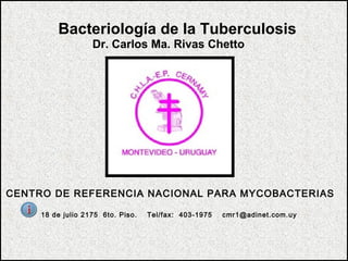 Bacteriología de la Tuberculosis
Dr. Carlos Ma. Rivas Chetto
CENTRO DE REFERENCIA NACIONAL PARA MYCOBACTERIAS
18 de julio 2175 6to. Piso. Tel/fax: 403-1975 cmr1@adinet.com.uy
 