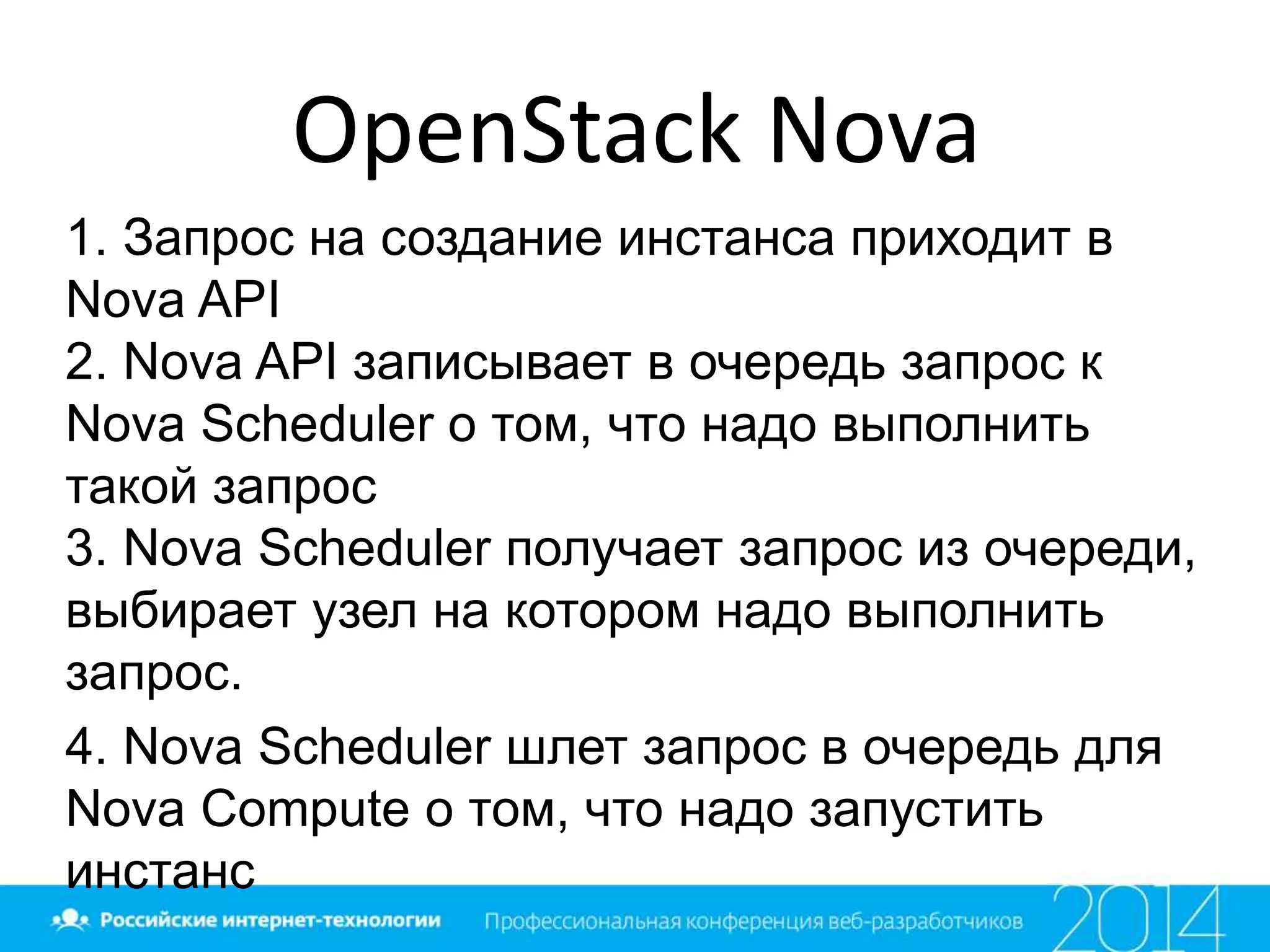 OpenStack Nova
1. Запрос на создание инстанса приходит в
Nova API
2. Nova API записывает в очередь запрос к
Nova Scheduler о том, что надо выполнить
такой запрос
3. Nova Scheduler получает запрос из очереди,
выбирает узел на котором надо выполнить
запрос.
4. Nova Scheduler шлет запрос в очередь для
Nova Compute о том, что надо запустить
инстанс
 