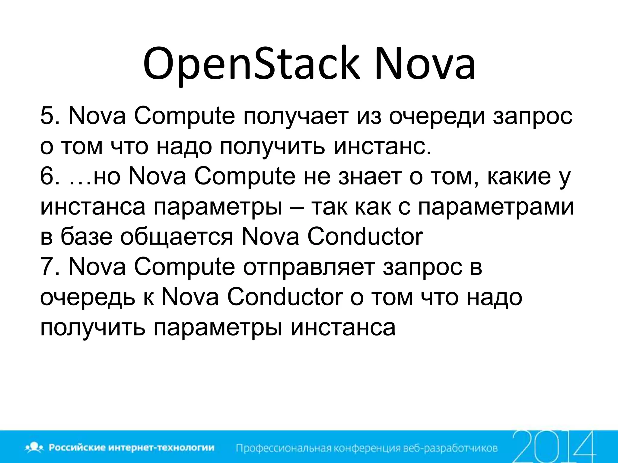 OpenStack Nova
5. Nova Compute получает из очереди запрос
о том что надо получить инстанс.
6. …но Nova Compute не знает о том, какие у
инстанса параметры – так как с параметрами
в базе общается Nova Conductor
7. Nova Compute отправляет запрос в
очередь к Nova Conductor о том что надо
получить параметры инстанса
 