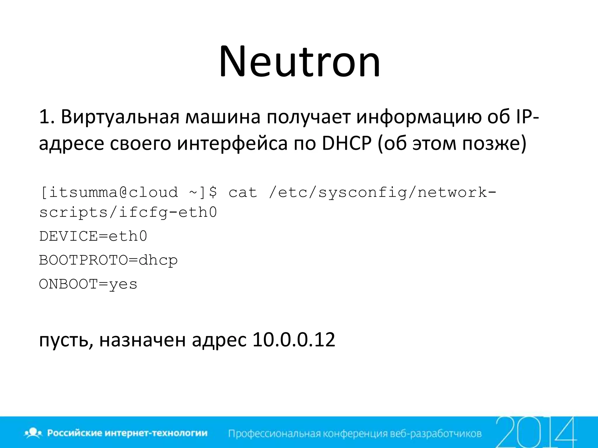 Neutron
1. Виртуальная машина получает информацию об IP-
адресе своего интерфейса по DHCP (об этом позже)
[itsumma@cloud ~]$ cat /etc/sysconfig/network-
scripts/ifcfg-eth0
DEVICE=eth0
BOOTPROTO=dhcp
ONBOOT=yes
пусть, назначен адрес 10.0.0.12
 