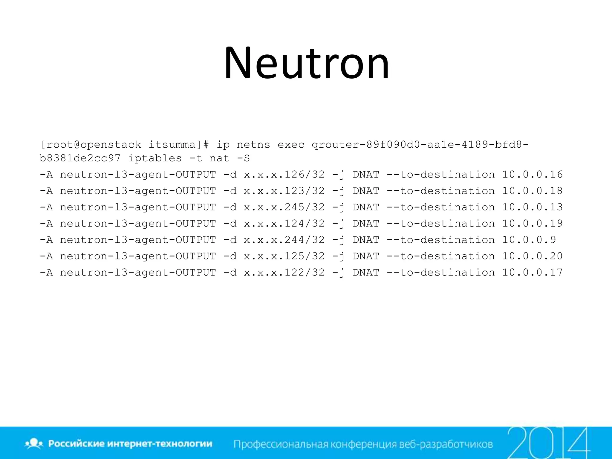 Neutron
[root@openstack itsumma]# ip netns exec qrouter-89f090d0-aa1e-4189-bfd8-
b8381de2cc97 iptables -t nat -S
-A neutron-l3-agent-OUTPUT -d x.x.x.126/32 -j DNAT --to-destination 10.0.0.16
-A neutron-l3-agent-OUTPUT -d x.x.x.123/32 -j DNAT --to-destination 10.0.0.18
-A neutron-l3-agent-OUTPUT -d x.x.x.245/32 -j DNAT --to-destination 10.0.0.13
-A neutron-l3-agent-OUTPUT -d x.x.x.124/32 -j DNAT --to-destination 10.0.0.19
-A neutron-l3-agent-OUTPUT -d x.x.x.244/32 -j DNAT --to-destination 10.0.0.9
-A neutron-l3-agent-OUTPUT -d x.x.x.125/32 -j DNAT --to-destination 10.0.0.20
-A neutron-l3-agent-OUTPUT -d x.x.x.122/32 -j DNAT --to-destination 10.0.0.17
 