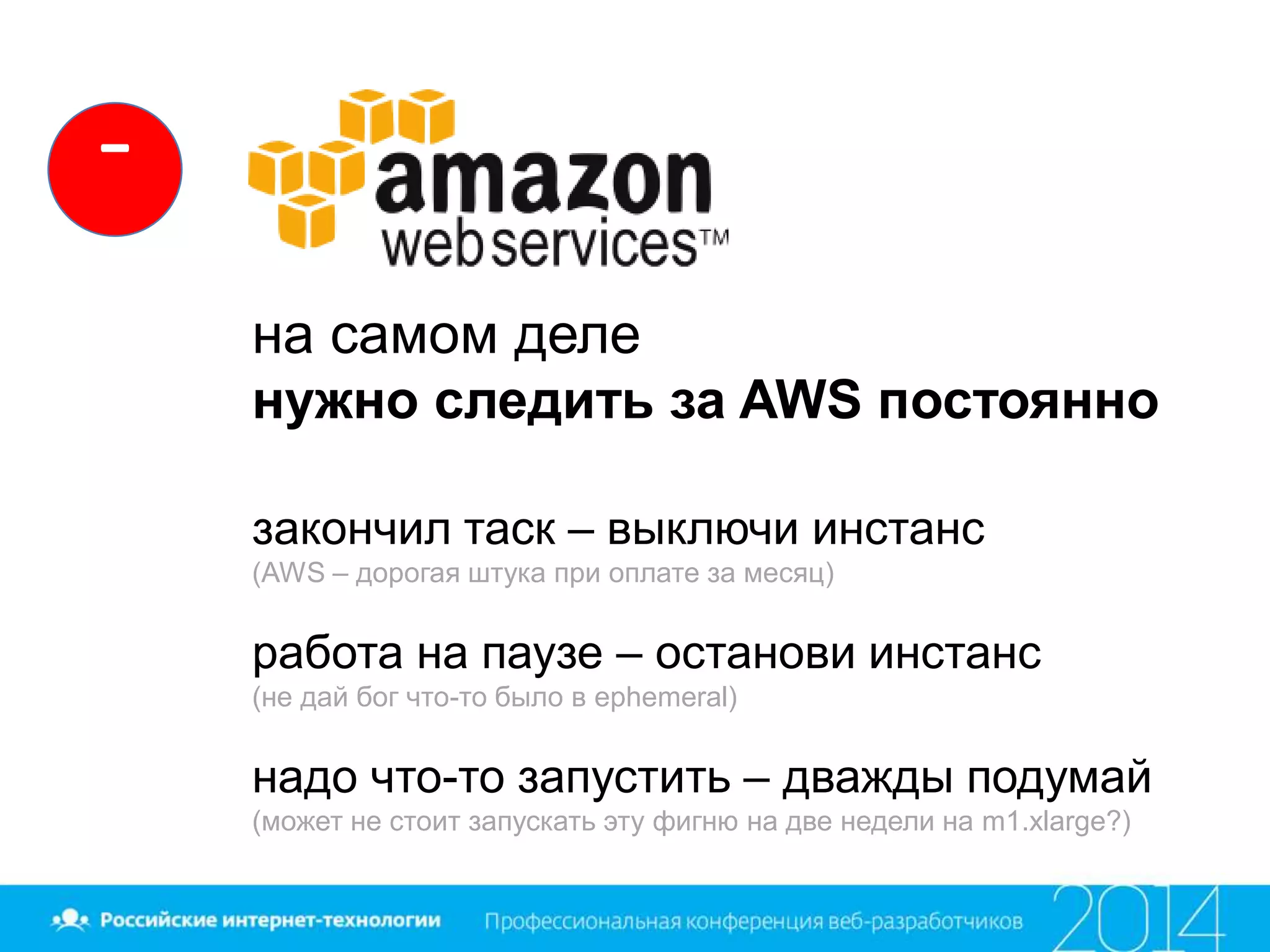 на самом деле
нужно следить за AWS постоянно
закончил таск – выключи инстанс
(AWS – дорогая штука при оплате за месяц)
работа на паузе – останови инстанс
(не дай бог что-то было в ephemeral)
надо что-то запустить – дважды подумай
(может не стоит запускать эту фигню на две недели на m1.xlarge?)
-
 