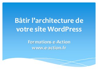 Bâtir l’architecture de
votre site WordPress
Formations e-Action
www.e-action.fr
 