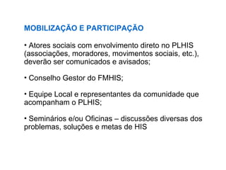 MOBILIZAÇÃO E PARTICIPAÇÃO
• Atores sociais com envolvimento direto no PLHIS
(associações, moradores, movimentos sociais, etc.),
deverão ser comunicados e avisados;
• Conselho Gestor do FMHIS;
• Equipe Local e representantes da comunidade que
acompanham o PLHIS;
• Seminários e/ou Oficinas – discussões diversas dos
problemas, soluções e metas de HIS
 