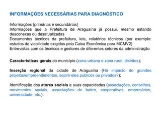 INFORMAÇÕES NECESSÁRIAS PARA DIAGNÓSTICO
Informações (primárias e secundárias)
Informações que a Prefeitura de Araguaína já possui, mesmo estando
desconexas ou desatualizadas
Documentos técnicos da prefeitura, leis, relatórios técnicos (por exemplo:
estudos de viabilidade exigidos pela Caixa Econômica para MCMV2)
Entrevistas com os técnicos e gestores de diferentes setores da administração
Características gerais do município (zona urbana e zona rural; distritos);
Inserção regional da cidade de Araguaína (Há impacto de grandes
projetos/empreendimentos, sejam eles públicos ou privados?);
Identificação dos atores sociais e suas capacidades (associações, conselhos,
movimentos sociais, associações de bairro, cooperativas, empresários,
universidade, etc.);
 