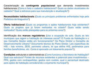 Caracterização do contingente populacional que demanda investimentos
habitacionais (Como é feito o cadastro habitacional? Quais os dados atualizados do
cadastro? Qual a estrutura para sua manutenção e atualização?)
Necessidades habitacionais (Quais os principais problemas enfrentados hoje pela
Prefeitura de Araguaína?)
Oferta habitacional (Quais os programas e ações habitacionais hoje existentes?
Quais os projetos que já foram realizados na cidade? Quais estão sendo
realizados? Quais estão planejados para os próximos anos?)
Identificação dos marcos regulatórios (Uso e ocupação do solo. Quais as leis
municipais que regem a habitação de interesse social? O Fundo de Habitação e o
seu Conselho Gestor estão em funcionamento? Há Plano Diretor e Conselho de
Desenvolvimento Urbano? Documento técnico do Plano Diretor. Leis especificas de
HIS – lote mínimo, ZEIS, perímetro urbano, lei que define HIS, parâmetros para
famílias beneficiárias, etc. Como é aprovado um loteamento popular?);
Condições estruturais e administrativas (Como funciona a Secretaria de Habitação?
Qual sua estrutura? Fontes de recursos existentes e potencial para investimentos –
PPA; gastos com contrapartidas; gastos com custeio; qual o percentual destinado
para ações de habitação considerando o orçamento municipal?);
 