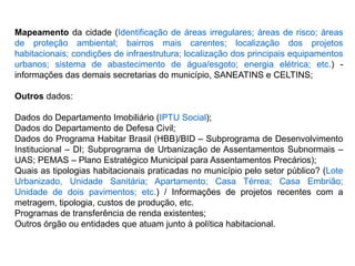 Mapeamento da cidade (Identificação de áreas irregulares; áreas de risco; áreas
de proteção ambiental; bairros mais carentes; localização dos projetos
habitacionais; condições de infraestrutura; localização dos principais equipamentos
urbanos; sistema de abastecimento de água/esgoto; energia elétrica; etc.) -
informações das demais secretarias do município, SANEATINS e CELTINS;
Outros dados:
Dados do Departamento Imobiliário (IPTU Social);
Dados do Departamento de Defesa Civil;
Dados do Programa Habitar Brasil (HBB)/BID – Subprograma de Desenvolvimento
Institucional – DI; Subprograma de Urbanização de Assentamentos Subnormais –
UAS; PEMAS – Plano Estratégico Municipal para Assentamentos Precários);
Quais as tipologias habitacionais praticadas no município pelo setor público? (Lote
Urbanizado, Unidade Sanitária; Apartamento; Casa Térrea; Casa Embrião;
Unidade de dois pavimentos; etc.) / Informações de projetos recentes com a
metragem, tipologia, custos de produção, etc.
Programas de transferência de renda existentes;
Outros órgão ou entidades que atuam junto à política habitacional.
 