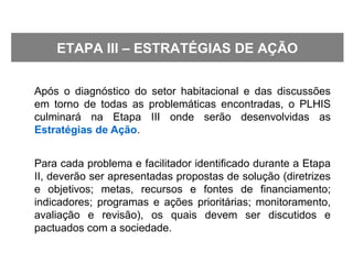 Após o diagnóstico do setor habitacional e das discussões
em torno de todas as problemáticas encontradas, o PLHIS
culminará na Etapa III onde serão desenvolvidas as
Estratégias de Ação.
Para cada problema e facilitador identificado durante a Etapa
II, deverão ser apresentadas propostas de solução (diretrizes
e objetivos; metas, recursos e fontes de financiamento;
indicadores; programas e ações prioritárias; monitoramento,
avaliação e revisão), os quais devem ser discutidos e
pactuados com a sociedade.
ETAPA III – ESTRATÉGIAS DE AÇÃO
 