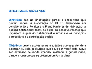 DIRETRIZES E OBJETIVOS
Diretrizes são as orientações gerais e específicas que
devem nortear a elaboração do PLHIS, levando-se em
consideração a Política e o Plano Nacional de Habitação, a
política habitacional local, os eixos de desenvolvimento que
impactem a questão habitacional e urbana e os princípios
democrático de participação social;
Objetivos devem expressar os resultados que se pretendem
alcançar, ou seja, a situação que deve ser modificada. Deve
ser expresso de modo conciso, evitando a generalidade,
dando a ideia do que se pretende de forma clara.
 