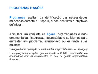 PROGRAMAS E AÇÕES
Programas resultam da identificação das necessidades
mapeadas durante a Etapa II, e das diretrizes e objetivos
definidos;
Articulam um conjunto de ações, orçamentárias e não-
orçamentárias, integradas, necessárias e suficientes para
enfrentar um problema, solucioná-lo ou enfrentar suas
causas;
➔
a ação é uma operação da qual resulta um produto (bens ou serviços)
➔
os programas e ações que comporão o PLHIS devem estar em
consonância com os instrumentos do ciclo de gestão orçamentário-
financeiro
 