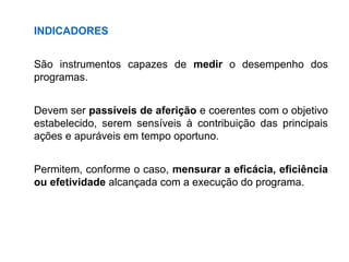 INDICADORES
São instrumentos capazes de medir o desempenho dos
programas.
Devem ser passíveis de aferição e coerentes com o objetivo
estabelecido, serem sensíveis à contribuição das principais
ações e apuráveis em tempo oportuno.
Permitem, conforme o caso, mensurar a eficácia, eficiência
ou efetividade alcançada com a execução do programa.
 