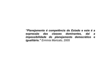 “Planejamento é competência do Estado e este é a
expressão das classes dominantes, daí a
impossibilidade do planejamento democrático e
igualitário.” Ermínia Maricato, 2005
 