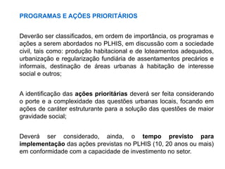 PROGRAMAS E AÇÕES PRIORITÁRIOS
Deverão ser classificados, em ordem de importância, os programas e
ações a serem abordados no PLHIS, em discussão com a sociedade
civil, tais como: produção habitacional e de loteamentos adequados,
urbanização e regularização fundiária de assentamentos precários e
informais, destinação de áreas urbanas à habitação de interesse
social e outros;
A identificação das ações prioritárias deverá ser feita considerando
o porte e a complexidade das questões urbanas locais, focando em
ações de caráter estruturante para a solução das questões de maior
gravidade social;
Deverá ser considerado, ainda, o tempo previsto para
implementação das ações previstas no PLHIS (10, 20 anos ou mais)
em conformidade com a capacidade de investimento no setor.
 