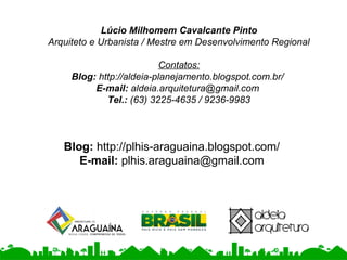 Lúcio Milhomem Cavalcante Pinto
Arquiteto e Urbanista / Mestre em Desenvolvimento Regional
Contatos:
Blog: http://aldeia-planejamento.blogspot.com.br/
E-mail: aldeia.arquitetura@gmail.com
Tel.: (63) 3225-4635 / 9236-9983
Blog: http://plhis-araguaina.blogspot.com/
E-mail: plhis.araguaina@gmail.com
 