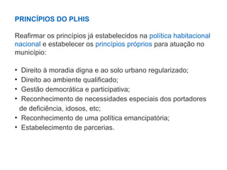PRINCÍPIOS DO PLHIS
Reafirmar os princípios já estabelecidos na política habitacional
nacional e estabelecer os princípios próprios para atuação no
município:
• Direito à moradia digna e ao solo urbano regularizado;
• Direito ao ambiente qualificado;
• Gestão democrática e participativa;
• Reconhecimento de necessidades especiais dos portadores
de deficiência, idosos, etc;
• Reconhecimento de uma política emancipatória;
• Estabelecimento de parcerias.
 