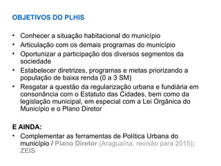 OBJETIVOS DO PLHIS
• Conhecer a situação habitacional do município
• Articulação com os demais programas do município
• Oportunizar a participação dos diversos segmentos da
sociedade
• Estabelecer diretrizes, programas e metas priorizando a
população de baixa renda (0 a 3 SM)
• Resgatar a questão da regularização urbana e fundiária em
consonância com o Estatuto das Cidades, bem como da
legislação municipal, em especial com a Lei Orgânica do
Município e o Plano Diretor
E AINDA:
• Complementar as ferramentas de Política Urbana do
município / Plano Diretor (Araguaína, revisão para 2015);
ZEIS
 