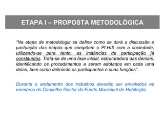 “Na etapa de metodologia se define como se dará a discussão e
pactuação das etapas que compõem o PLHIS com a sociedade,
utilizando-se para tanto, as instâncias de participação já
constituídas. Trata-se de uma fase inicial, estruturadora das demais,
identificando os procedimentos a serem adotados em cada uma
delas, bem como definindo os participantes e suas funções”.
Durante o andamento dos trabalhos deverão ser envolvidos os
membros do Conselho Gestor do Fundo Municipal de Habitação
ETAPA I – PROPOSTA METODOLÓGICA
 