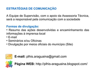 ESTRATÉGIAS DE COMUNICAÇÃO
A Equipe de Supervisão, com o apoio da Assessoria Técnica,
será a responsável pela comunicação com a sociedade
Formas de divulgação:
●
Resumo das ações desenvolvidas e encaminhamento das
informações à imprensa local
●
E-mail
●
Seminários e/ou Oficinas
●
Divulgação por meios oficiais do município (Site)
Página WEB: http://plhis-araguaina.blogspot.com/
E-mail: plhis.araguaina@gmail.com
 