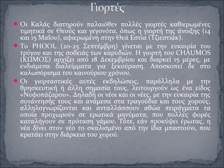 Οι Καλάς διατηρούν παλαιόθεν πολλές γιορτές καθιερωμένες
τιμητικά σε Θεούς και γεγονότα, όπως η γιορτή της άνοιξης (14
και 15 Μαΐου), αφιερωμένη στην Θεά Εστία (Τζιεστιάκ).
Το PHOOL (20-25 Σεπτέμβρη) γίνεται με την ευκαιρία του
τρύγου και της σοδειάς των καρυδιών. Η γιορτή του CHAUMOS
(ΚΩΜΟΣ) αρχίζει από 18 Δεκεμβρίου και διαρκεί 15 μέρες, με
ενδιάμεσα διαλείμματα για ξεκούραση. Αποσκοπεί δε στο
καλωσόρισμα του καινούριου χρόνου.
Οι γιορταστικές αυτές εκδηλώσεις, παράλληλα με την
θρησκευτική ή άλλη σημασία τους, λειτουργούν ως ένα είδος
«Νυφοπάζαρου». Δηλαδή οι νέοι και οι νέες, με την ευκαιρία της
συνάντησής τους και ανάμεσα στα τραγούδια και τους χορούς,
αλληλογνωρίζονται και ανταλλάσσουν αθώα πειράγματα τα
οποία προχωρούν σε ερωτικά μηνύματα, που πολλές φορές
καταλήγουν σε πρόταση γάμου. Τότε, εάν προκύψει έρωτας, η
νέα δίνει στον νέο το σκαλισμένο από την ίδια μπαστούνι, που
κρατάει στην διάρκεια του χορού.
 