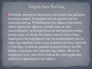 Οι Καλάς παντρεύονται μόνον από έρωτα και μάλιστα
σε μικρή ηλικία. Τα αγόρια από 16 χρονών και τα
κορίτσια από 14. Η διαδικασία του γάμου είναι απλή :
Αφού πρώτα τα «βρουν» μεταξύ τους οι νέοι,
γνωστοποιούν τη θέλησή τους να παντρευτούν στους
γονείς τους, οι οποίοι δεν έχουν κανένα άλλο λόγο,
παρά μόνο να συζητήσουν και να αποφασίσουν για το
ύψος της προίκας (από 5.000 ρουπίες και άνω, 1 ρουπία
= 6,50 δρχ., ή κάποιο χωράφι ή μερικά ζώα), που θα
δώσει ο γαμπρός στον πατέρα της νύφης. Μετά τη
συμφωνία τους, που πολύ σπάνια δεν επιτυγχάνεται,
ορίζεται η ημερομηνία του γάμου.
 