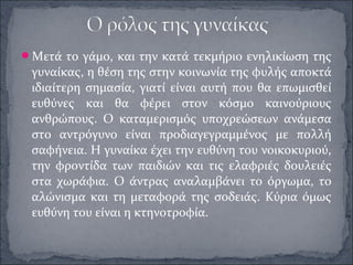 Μετά το γάμο, και την κατά τεκμήριο ενηλικίωση της
γυναίκας, η θέση της στην κοινωνία της φυλής αποκτά
ιδιαίτερη σημασία, γιατί είναι αυτή που θα επωμισθεί
ευθύνες και θα φέρει στον κόσμο καινούριους
ανθρώπους. Ο καταμερισμός υποχρεώσεων ανάμεσα
στο αντρόγυνο είναι προδιαγεγραμμένος με πολλή
σαφήνεια. Η γυναίκα έχει την ευθύνη του νοικοκυριού,
την φροντίδα των παιδιών και τις ελαφριές δουλειές
στα χωράφια. Ο άντρας αναλαμβάνει το όργωμα, το
αλώνισμα και τη μεταφορά της σοδειάς. Κύρια όμως
ευθύνη του είναι η κτηνοτροφία.
 