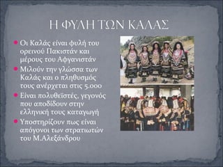 Οι Καλάς είναι φυλή του
ορεινού Πακιστάν και
μέρους του Αφγανιστάν
Μιλούν την γλώσσα των
Καλάς και ο πληθυσμός
τους ανέρχεται στις 5.000
Είναι πολυθεϊστές, γεγονός
που αποδίδουν στην
ελληνική τους καταγωγή
Υποστηρίζουν πως είναι
απόγονοι των στρατιωτών
του Μ.Αλεξάνδρου
 