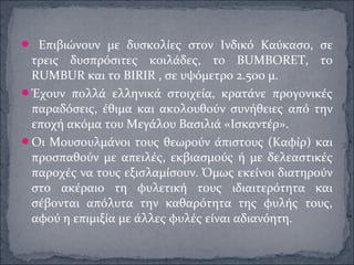  Επιβιώνουν με δυσκολίες στον Ινδικό Καύκασο, σε
τρεις δυσπρόσιτες κοιλάδες, το BUMBORET, το
RUMBUR και το BIRIR , σε υψόμετρο 2.500 μ.
Έχουν πολλά ελληνικά στοιχεία, κρατάνε προγονικές
παραδόσεις, έθιμα και ακολουθούν συνήθειες από την
εποχή ακόμα του Μεγάλου Βασιλιά «Ισκαντέρ».
Οι Μουσουλμάνοι τους θεωρούν άπιστους (Καφίρ) και
προσπαθούν με απειλές, εκβιασμούς ή με δελεαστικές
παροχές να τους εξισλαμίσουν. Όμως εκείνοι διατηρούν
στο ακέραιο τη φυλετική τους ιδιαιτερότητα και
σέβονται απόλυτα την καθαρότητα της φυλής τους,
αφού η επιμιξία με άλλες φυλές είναι αδιανόητη.
 