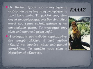 Οι Καλάς έχουν πιο ανοιχτόχρωμη
επιδερμίδα σε σχέση με τη σκουρόχρωμη
των Πακιστανών. Τα μαλλιά τους είναι
συχνά ανοιχτόχρωμα, ενώ δεν είναι λίγοι
αυτοί που έχουν γαλαζοπράσινα ή και
καταγάλανα μάτια. Το ανάστημά τους
είναι από κανονικό μέχρι ψηλό.
Η ενδυμασία των ανδρών περιλαμβάνει
ένα μακρύ μάλλινο ή λινό χιτώνα
(Καμίς) και φοριέται πάνω από μακριά
παντελόνια. Το καπέλο τους είναι η
Μακεδονική «Καυσία».
ΚΑΛΑΣ
 