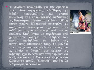 Οι γυναίκες ξεχωρίζουν για την ομορφιά
τους, είναι περήφανες, ελεύθερες, με
έκδηλη κοινωνικότητα και ενεργό
συμμετοχή στις δημοκρατικές διαδικασίες
της Κοινότητας. Ντύνονται με έναν ποδήρη
μαύρο χιτώνα (Sangachs) κεντημένο με
πολύχρωμα γεωμετρικά σχήματα στον
ποδόγυρο, στις άκρες των μανικιών και το
μπούστο. Στολίζονται με περιδέραια από
χρωματιστές χάντρες, το πλήθος των
οποίων υποδηλώνει το βαθμό της
οικονομικής επιφάνειάς τους. Τα μαλλιά
τους είναι χτενισμένα σε πέντε κοτσίδες από
τις οποίες η βασική, στο κέντρο της
κεφαλής, έχει πλεχτεί από νεαρή ηλικία και
δεν έχει κοπεί ποτέ. Στο κεφάλι φοράνε ένα
ολοκέντητο καπέλο (Σουσούτ), που θυμίζει
ελληνική περικεφαλαία.
 