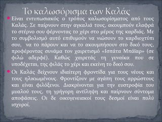 Είναι εντυπωσιακός ο τρόπος καλωσορίσματος από τους
Καλάς. Σε παίρνουν στην αγκαλιά τους, ακουμπούν ελαφρά
το στέρνο σου φέρνοντας το χέρι στο μέρος της καρδιάς. Με
το συμβολισμό αυτό επιθυμούν να νιώσουν το καρδιοχτύπι
σου, να το πάρουν και να το ακουμπήσουν στο δικό τους,
προφέροντας συνάμα τον χαιρετισμό «Ισπάτα Μπάϊαρ» (σε
φιλώ αδερφέ). Καθώς χαιρετάς τη γυναίκα που σε
υποδέχεται, της φιλάς το χέρι και εκείνη το δικό σου.
Οι Καλάς δείχνουν ιδιαίτερη φροντίδα για τους νέους και
τους ηλικιωμένους. Φροντίζουν με αγάπη τους αρρώστους
και είναι φιλόξενοι. Διακρίνονται για την ευστροφία του
μυαλού τους, τη γρήγορη αντίληψη και παίρνουν σύντομα
αποφάσεις. Οι δε οικογενειακοί τους δεσμοί είναι πολύ
ισχυροί.
 
