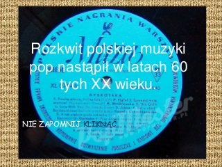 Rozkwit polskiej muzyki
pop nastąpił w latach 60
tych XX wieku.
NIE ZAPOMNIJ KLIKNĄĆ
 