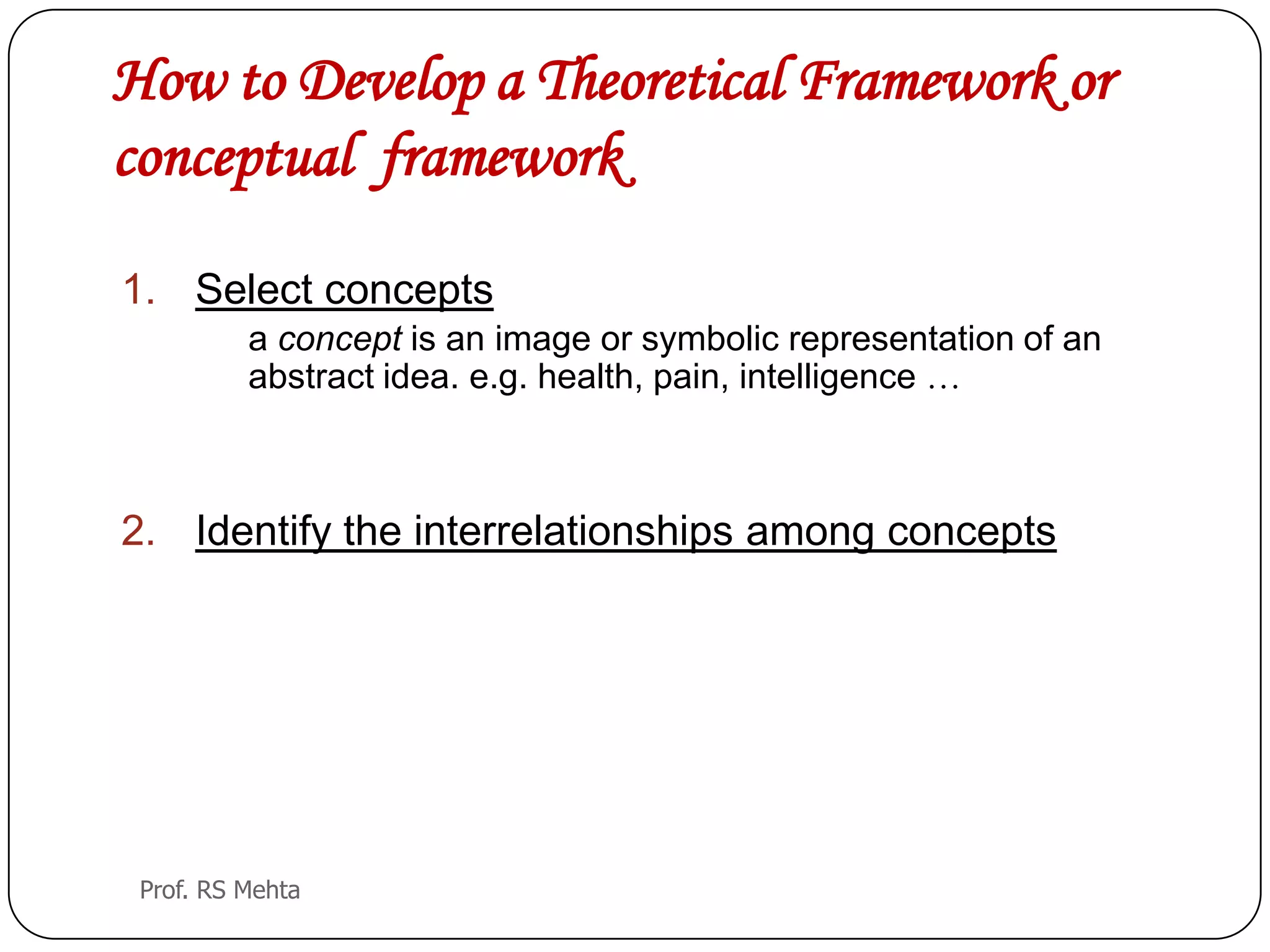 How to Develop a Theoretical Framework or
conceptual framework
1. Select concepts
a concept is an image or symbolic representation of an
abstract idea. e.g. health, pain, intelligence …
2. Identify the interrelationships among concepts
Prof. RS Mehta
 